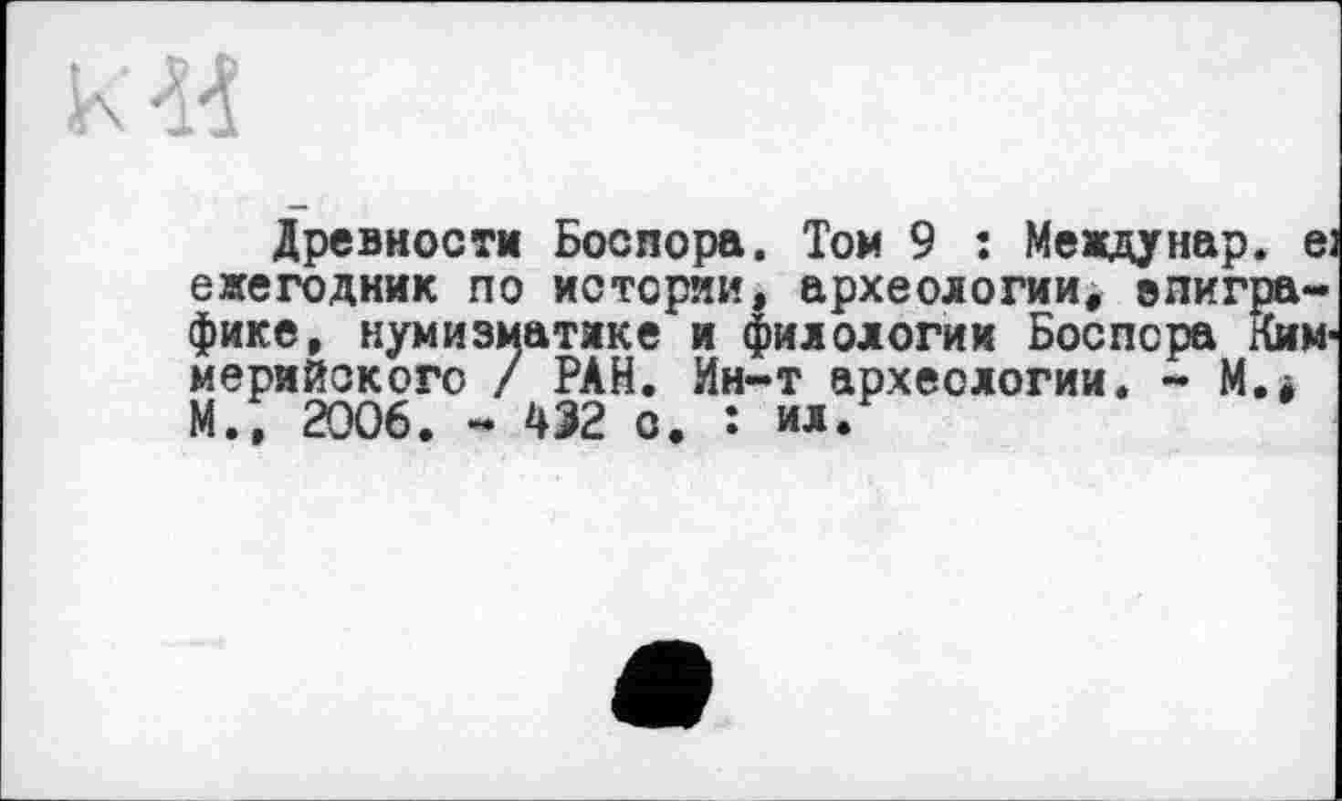 ﻿Л
Древности Босвора. Том 9 : Междунар. е; ежегодник по истории, археологии, епигра-фике, нумизматике и филологии Боспора Ким-мерийокого / РАН. Ин-т археологии. - М.і М.; 2006. - 432 о. : ил/